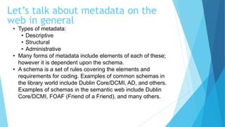 • Types of metadata:
• Descriptive
• Structural
• Administrative
• Many forms of metadata include elements of each of these;
however it is dependent upon the schema.
• A schema is a set of rules covering the elements and
requirements for coding. Examples of common schemas in
the library world include Dublin Core/DCMI, AD, and others.
Examples of schemas in the semantic web include Dublin
Core/DCMI, FOAF (Friend of a Friend), and many others.
Let’s talk about metadata on the
web in general
 