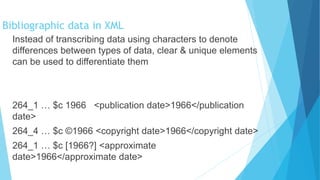 Instead of transcribing data using characters to denote
differences between types of data, clear & unique elements
can be used to differentiate them
264_1 … $c 1966 <publication date>1966</publication
date>
264_4 … $c ©1966 <copyright date>1966</copyright date>
264_1 … $c [1966?] <approximate
date>1966</approximate date>
Bibliographic data in XML
 