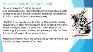 Semantic web & the social web
So, what about the “rest” of the web?
The social web/social media/social networking is about people.
Its focus has been less on standards, controlled vocabularies,
RULES…. After all, here comes everybody…
..but that is not exactly true. In order for blog posts to display
sequentially, in order for discussions to be threaded, there must
be an underlying order – a structure -- rules. Much of the
technology (databases, servers, etc.) already exists – at least
for the initial stages of the semantic web.
Metadata schemas, RDF, are being used by many projects, but
the web has only “standards” no rules.
 