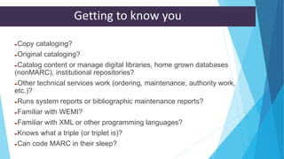 Getting to know you
Copy cataloging?
Original cataloging?
Catalog content or manage digital libraries, home grown databases
(nonMARC), institutional repositories?
Other technical services work (ordering, maintenance, authority work,
etc.)?
Runs system reports or bibliographic maintenance reports?
Familiar with WEMI?
Familiar with XML or other programming languages?
Knows what a triple (or triplet is)?
Can code MARC in their sleep?
 