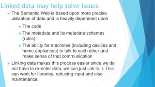  The Semantic Web is based upon more precise
utilization of data and is heavily dependent upon
 The code
 The metadata and its metadata schemas
(rules)
 The ability for machines (including devices and
home appliances) to talk to each other and
make sense of that communication
 Linking data makes this process easier since we do
not have to re-enter data, we can just link to it. This
can work for libraries, reducing input and also
maintenance.
Linked data may help solve issues
 