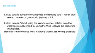 Linked data
Linked data is about connecting data and reusing data – rather than
see text in a record, we would just see a link
Linked data is: “about using the Web to connect related data that
wasn't previously linked, or using the Web to lower the barriers to
linking data.”
Benefits – maintenance work! Authority work! Less keying (possibly!)
 