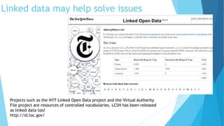 The thesaurus consists of more than a million terms organized
into five controlled vocabularies: subjects, personal names,
organizations, geographic locations and the titles of creative
works (books, movies, plays, etc).” – NYT Blogs
Linked data may help solve issues
Projects such as the NYT Linked Open Data project and the Virtual Authority
File project are resources of controlled vocabularies. LCSH has been released
as linked data too!
http://id.loc.gov/
 