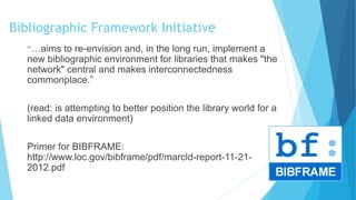 Bibliographic Framework Initiative
“…aims to re-envision and, in the long run, implement a
new bibliographic environment for libraries that makes "the
network" central and makes interconnectedness
commonplace.”
(read: is attempting to better position the library world for a
linked data environment)
Primer for BIBFRAME:
http://www.loc.gov/bibframe/pdf/marcld-report-11-21-
2012.pdf
 