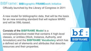 Officially launched by the Library of Congress in 2011
A new model for bibliographic data, that will be the basis
for an new encoding standard that will replace MARC
and will be XML-based.
Consists of the BIBFRAME Model is a
conceptual/practical model that contains 4 high-level
classes, or entities (Work, Instance, Authority, and
Annotation) and the BIBFRAME Vocabulary which has
a defined set of elements and attributes that describe
resources and their properties.
BIBFrame: BIBliographic FRAMEwork Initiative
 