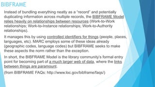 Instead of bundling everything neatly as a “record” and potentially
duplicating information across multiple records, the BIBFRAME Model
relies heavily on relationships between resources (Work-to-Work
relationships; Work-to-Instance relationships; Work-to-Authority
relationships).
It manages this by using controlled identifiers for things (people, places,
languages, etc). MARC employs some of these ideas already
(geographic codes, language codes) but BIBFRAME seeks to make
these aspects the norm rather than the exception.
In short, the BIBFRAME Model is the library community’s formal entry
point for becoming part of a much larger web of data, where the links
between things are paramount.
(from BIBFRAME FAQs: http://www.loc.gov/bibframe/faqs/)
BIBFRAME
 