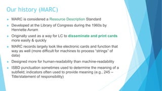 Our history (MARC)
 MARC is considered a Resource Description Standard
 Developed at the Library of Congress during the 1960s by
Henriette Avram
 Originally used as a way for LC to disseminate and print cards
more easily & quickly
 MARC records largely look like electronic cards and function that
way as well (more difficult for machines to process “strings” of
data)
 Designed more for human-readability than machine-readability
 ISBD punctuation sometimes used to determine the meaning of a
subfield; indicators often used to provide meaning (e.g., 245 –
Title/statement of responsibility)
 
