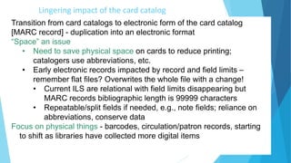 Lingering impact of the card catalog
Transition from card catalogs to electronic form of the card catalog
[MARC record] - duplication into an electronic format
“Space” an issue
• Need to save physical space on cards to reduce printing;
catalogers use abbreviations, etc.
• Early electronic records impacted by record and field limits –
remember flat files? Overwrites the whole file with a change!
• Current ILS are relational with field limits disappearing but
MARC records bibliographic length is 99999 characters
• Repeatable/split fields if needed, e.g., note fields; reliance on
abbreviations, conserve data
Focus on physical things - barcodes, circulation/patron records, starting
to shift as libraries have collected more digital items
 