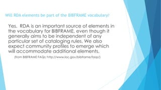 Will RDA elements be part of the BIBFRAME vocabulary?
Yes. RDA is an important source of elements in
the vocabulary for BIBFRAME, even though it
generally aims to be independent of any
particular set of cataloging rules. We also
expect community profiles to emerge which
will accommodate additional elements.
(from BIBFRAME FAQs: http://www.loc.gov/bibframe/faqs/)
 