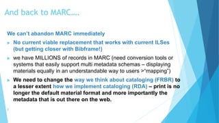 And back to MARC….
We can’t abandon MARC immediately
 No current viable replacement that works with current ILSes
(but getting closer with Bibframe!)
 we have MILLIONS of records in MARC (need conversion tools or
systems that easily support multi metadata schemas – displaying
materials equally in an understandable way to users >“mapping”)
 We need to change the way we think about cataloging (FRBR) to
a lesser extent how we implement cataloging (RDA) – print is no
longer the default material format and more importantly the
metadata that is out there on the web.
╫
 