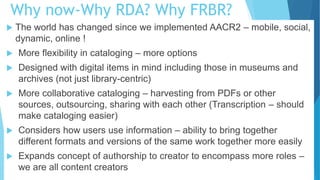 Why now-Why RDA? Why FRBR?
 The world has changed since we implemented AACR2 – mobile, social,
dynamic, online !
 More flexibility in cataloging – more options
 Designed with digital items in mind including those in museums and
archives (not just library-centric)
 More collaborative cataloging – harvesting from PDFs or other
sources, outsourcing, sharing with each other (Transcription – should
make cataloging easier)
 Considers how users use information – ability to bring together
different formats and versions of the same work together more easily
 Expands concept of authorship to creator to encompass more roles –
we are all content creators
 