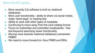 Where the ILS is going…
 More recently ILS software is built on relational
databases
 More user functionality - ability to share via social media,
make “book bags” or reading lists
 Ability to work with other types of metadata
 Continuing to move away from the card catalog format
 Focus on authorities and controlled vocabularies - free
text keyword searching newer functionality
 Moving more towards relational databases (remember
FRBR)
 We need to move forward to> thus FRBR and RDA.
 