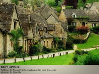 Bibury, Inghilterra 
Nel Gloucestershire, nell'inghilterra sud occidentale è uno dei paesi più 
pittoreschi dei Cotswolds. 
 
