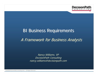 BI Business Requirements

                              A Framework for Business Analysts


                                                      Nancy Williams, VP
                                                    DecisionPath Consulting
                                                nancy.williams@decisionpath.com


Copyright DecisionPath Consulting 2011 — All Rights Reserved
 