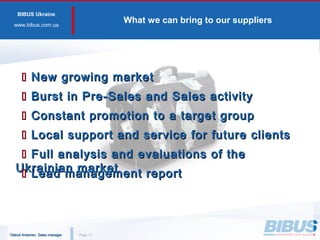BIBUS Ukraine
www.bibus.сom.ua
What we can bring to our suppliers
PagePage 1111
 New growing marketNew growing market
 Constant promotion to a target groupConstant promotion to a target group
 Local support and service for future clientsLocal support and service for future clients
 Full analysis and evaluations of theFull analysis and evaluations of the
Ukrainian marketUkrainian market
 Burst in Pre-Sales and Sales activityBurst in Pre-Sales and Sales activity
 Lead management reportLead management report
Oleksii Artemiev. Sales managerOleksii Artemiev. Sales manager
 