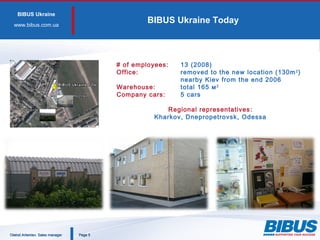 BIBUS Ukraine
www.bibus.сom.ua
BIBUS Ukraine Today
PagePage 55
# of employees: 13 (2008)
Office: removed to the new location (130m2
)
nearby Kiev from the end 2006
Warehouse: total 165 м2
Company cars: 5 cars
Regional representatives:
Kharkov, Dnepropetrovsk, Odessa
Oleksii Artemiev. Sales managerOleksii Artemiev. Sales manager
 