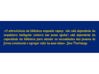«A sobrevivência da biblioteca enquanto espaço não está dependente da
arquitetura inteligente (embora isso possa ajudar) está dependente da
capacidade da biblioteca para atender as necessidades das pessoas de
forma convincente e agregar valor às suas vidas». Jens Thorhauge
 