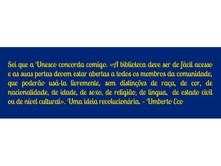 Sei que a Unesco concorda comigo. «A biblioteca deve ser de fácil acesso
e as suas portas devem estar abertas a todos os membros da comunidade,
que poderão usá-la livremente, sem distinções de raça, de cor, de
nacionalidade, de idade, de sexo, de religião, de língua, de estado civil
ou de nível cultural». Uma ideia revolucionária. – Umberto Eco
 