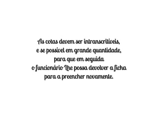 As cotas devem ser intranscritíveis,
  e se possível em grande quantidade,
          para que em seguida
o funcionário Lhe possa devolver a ficha
      para a preencher novamente.
 