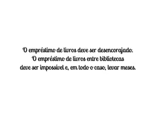 O empréstimo de livros deve ser desencorajado.
     O empréstimo de livros entre bibliotecas
deve ser impossível e, em todo o caso, levar meses.
 