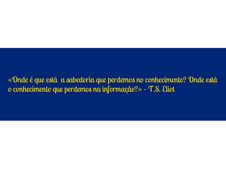 «Onde é que está a sabedoria que perdemos no conhecimento? Onde está
o conhecimento que perdemos na informação?» – T.S. Eliot
 