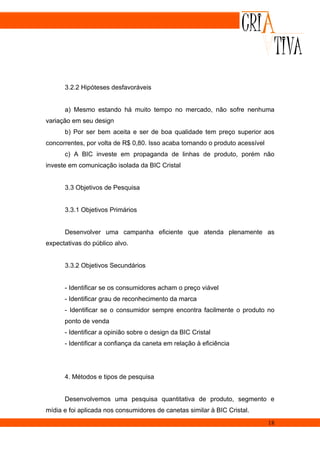 3.2.2 Hipóteses desfavoráveis


      a) Mesmo estando há muito tempo no mercado, não sofre nenhuma
variação em seu design
      b) Por ser bem aceita e ser de boa qualidade tem preço superior aos
concorrentes, por volta de R$ 0,80. Isso acaba tornando o produto acessível
      c) A BIC investe em propaganda de linhas de produto, porém não
investe em comunicação isolada da BIC Cristal


      3.3 Objetivos de Pesquisa


      3.3.1 Objetivos Primários


      Desenvolver uma campanha eficiente que atenda plenamente as
expectativas do público alvo.


      3.3.2 Objetivos Secundários


      - Identificar se os consumidores acham o preço viável
      - Identificar grau de reconhecimento da marca
      - Identificar se o consumidor sempre encontra facilmente o produto no
      ponto de venda
      - Identificar a opinião sobre o design da BIC Cristal
      - Identificar a confiança da caneta em relação à eficiência




      4. Métodos e tipos de pesquisa


      Desenvolvemos uma pesquisa quantitativa de produto, segmento e
mídia e foi aplicada nos consumidores de canetas similar à BIC Cristal.
                                                                              18
 