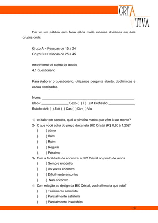 Por ter um público com faixa etária muito extensa dividimos em dois
grupos onde:


      Grupo A = Pessoas de 15 a 24
      Grupo B = Pessoas de 25 a 45


      Instrumento de coleta de dados
      4.1 Questionário


      Para elaborar o questionário, utilizamos pergunta aberta, dicotômicas e
      escala itemizadas.


      Nome: ____________________________________________________
      Idade: _______________ Sexo:( ) F( ) M Profissão:_______________
      Estado civil: ( ) Solt ( ) Cas ( ) Div ( ) Viu


      1- Ao falar em canetas, qual a primeira marca que vêm à sua mente?
      2- O que você acha do preço da caneta BIC Cristal (R$ 0,80 à 1,25)?
         (      ) ótimo
         (      ) Bom
         (      ) Ruim
         (      ) Regular
         (      ) Péssimo
      3- Qual a facilidade de encontrar a BIC Cristal no ponto de venda
         (      ) Sempre encontro
         (      ) Às vezes encontro
         (      ) Dificilmente encontro
         (      ) Não encontro
      4- Com relação ao design da BIC Cristal, você afirmaria que está?
         (      ) Totalmente satisfeito
         (      ) Parcialmente satisfeito
         (      ) Parcialmente Insatisfeito
                                                                            19
 