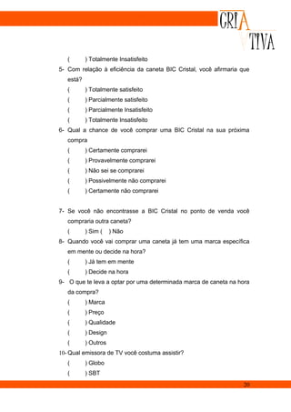 (       ) Totalmente Insatisfeito
5- Com relação à eficiência da caneta BIC Cristal, você afirmaria que
   está?
   (       ) Totalmente satisfeito
   (       ) Parcialmente satisfeito
   (       ) Parcialmente Insatisfeito
   (       ) Totalmente Insatisfeito
6- Qual a chance de você comprar uma BIC Cristal na sua próxima
   compra
   (       ) Certamente comprarei
   (       ) Provavelmente comprarei
   (       ) Não sei se comprarei
   (       ) Possivelmente não comprarei
   (       ) Certamente não comprarei


7- Se você não encontrasse a BIC Cristal no ponto de venda você
   compraria outra caneta?
   (       ) Sim (    ) Não
8- Quando você vai comprar uma caneta já tem uma marca específica
   em mente ou decide na hora?
   (       ) Já tem em mente
   (       ) Decide na hora
9- O que te leva a optar por uma determinada marca de caneta na hora
   da compra?
   (       ) Marca
   (       ) Preço
   (       ) Qualidade
   (       ) Design
   (       ) Outros
10- Qual emissora de TV você costuma assistir?
   (       ) Globo
   (       ) SBT
                                                                  20
 