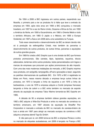 De 1954 a 2006 a BIC ingressou em outros países, expandindo sua
filosofia, o primeiro país a ter os produtos foi à Itália que teve a entrada da
empresa em 1954, após dois anos em 1956 a BIC conquistou o mercado
brasileiro, em 1957 foi a vez do Reino Unido, Oceania e África do Sul, em 1958
a América do Norte, em 1959 a Escandinávia, em 1960 o Oriente Médio e todo
o território Africano, em 1965 O Japão e o México, em 1995 a Europa
Ocidental, em 1997 a Ásia e em 2006 abriu uma subsidiária na Turquia.
        Todo esse crescimento e desenvolvimento da BIC se deram devido não
só à produção da esferográfica Cristal, mas também às parcerias e
desenvolvimento de outros produtos, de outras linhas, parcerias e aquisições
de outros grandes grupos.
        Em 1969 foi criada a BIC Graphic que é uma divisão da BIC que fornece
produtos promocionais. São canetas, lápis, lapiseiras, isqueiros, blocos
adesivados, lanternas entre outros produtos, todos personalizados com logos e
marcas de empresas que procuram por ações promocionais de alto impacto.
Com uma das mais modernas instalações do mercado, a BIC Graphic imprime
seus produtos, em serigrafia, tampografia, off set e gravações a laser, seguindo
os padrões internacionais de qualidade BIC. Em 1972 a BIC é registrada na
Bolsa em Paris, nessa mesma década a empresa lança outras linhas de
produtos, em 1973 é lançado a linha de isqueiros e em 1975 a linha de
barbeadores, o ano de 1979 a empresa adquire a Conté (empresa francesa)
lançando a linha de colorir e a BIC entra também no mercado de esporte
através da aquisição da empresa Tabur Marine tornando-se BIC Esporte em
1985.
        A década de 90 a empresa também obteve grandes aquisições, em
1992 a BIC adquire a Wite-Out Products e entra no mercado de corretivos no
território americano, em 1997 através da aquisição da Sheaffer Pen
Corporation é marcada a entrada da BIC no mercado de canetas-tinteiro de
luxo e ainda em 1997 para atingir ao mercado europeu de corretivos e BIC
adquire a empresa alemã Tipp-Ex GmbH.
        E não para por aí, em 2006 torna-se da BIC a empresa Pimaco e entra
no mercado de etiquetas autoadesivas, em 2008 é lançado na França o BIC
                                                                              7
 