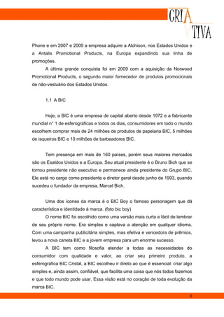 Phone e em 2007 e 2009 a empresa adquire a Atchison, nos Estados Unidos e
a Antalis Promotional Products, na Europa expandindo sua linha de
promoções.
      A última grande conquista foi em 2009 com a aquisição da Norwood
Promotional Products, o segundo maior fornecedor de produtos promocionais
de não-vestuário dos Estados Unidos.


      1.1 A BIC


      Hoje, a BIC é uma empresa de capital aberto desde 1972 e a fabricante
mundial n° 1 de esferográficas e todos os dias, consumidores em todo o mundo
escolhem comprar mais de 24 milhões de produtos de papelaria BIC, 5 milhões
de isqueiros BIC e 10 milhões de barbeadores BIC.


      Tem presença em mais de 160 países, porém seus maiores mercados
são os Esatdos Unidos e a Europa. Seu atual presidente é o Bruno Bich que se
tornou presidente não executivo e permanece ainda presidente do Grupo BIC.
Ele está no cargo como presidente e diretor geral desde junho de 1993, quando
sucedeu o fundador da empresa, Marcel Bich.


      Uma dos ícones da marca é o BIC Boy o famoso personagem que dá
característica e identidade à marca. (foto bic boy)
      O nome BIC foi escolhido como uma versão mais curta e fácil de lembrar
de seu próprio nome. Era simples e captava a atenção em qualquer idioma.
Com uma campanha publicitária simples, mas efetiva e vencedora de prêmios,
levou a nova caneta BIC e a jovem empresa para um enorme sucesso.
      A BIC tem como filosofia atender a todas as necessidades do
consumidor com qualidade e valor, ao criar seu primeiro produto, a
esferográfica BIC Cristal, a BIC escolheu ir direto ao que é essencial: criar algo
simples e, ainda assim, confiável, que facilita uma coisa que nós todos fazemos
e que todo mundo pode usar. Essa visão está no coração de toda evolução da
marca BIC.
                                                                                8
 