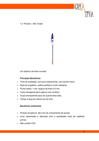 1.2 Produto – BIC Cristal




    Um clássico de fama mundial


    Principais Benefícios:
•   Tinta de qualidade, que seca rapidamente, com escrita macia
•   Bola de tungstênio, esfera perfeita e muito resistente
•   Ponta média: 1 mm, largura da linha 0,4 mm
•   Corpo hexagonal para segurar com conforto
•   Corpo transparente para ver quanta tinta resta
•   Tampa e plug da mesma cor da tinta


    Benefícios ambientais


•   Produto duradouro: até 2 km de comprimento de escrita
•   Leve: desenhado e fabricado com a quantidade certa de matérias-
    primas
•   Não contém PVC



                                                                  10
 