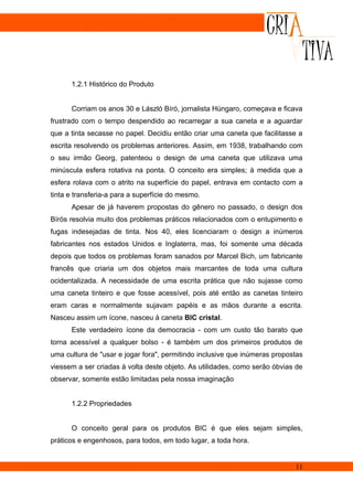 1.2.1 Histórico do Produto


      Corriam os anos 30 e László Bíró, jornalista Húngaro, começava e ficava
frustrado com o tempo despendido ao recarregar a sua caneta e a aguardar
que a tinta secasse no papel. Decidiu então criar uma caneta que facilitasse a
escrita resolvendo os problemas anteriores. Assim, em 1938, trabalhando com
o seu irmão Georg, patenteou o design de uma caneta que utilizava uma
minúscula esfera rotativa na ponta. O conceito era simples; à medida que a
esfera rolava com o atrito na superfície do papel, entrava em contacto com a
tinta e transferia-a para a superfície do mesmo.
      Apesar de já haverem propostas do gênero no passado, o design dos
Bírós resolvia muito dos problemas práticos relacionados com o entupimento e
fugas indesejadas de tinta. Nos 40, eles licenciaram o design a inúmeros
fabricantes nos estados Unidos e Inglaterra, mas, foi somente uma década
depois que todos os problemas foram sanados por Marcel Bich, um fabricante
francês que criaria um dos objetos mais marcantes de toda uma cultura
ocidentalizada. A necessidade de uma escrita prática que não sujasse como
uma caneta tinteiro e que fosse acessível, pois até então as canetas tinteiro
eram caras e normalmente sujavam papéis e as mãos durante a escrita.
Nasceu assim um ícone, nasceu à caneta BIC cristal.
      Este verdadeiro ícone da democracia - com um custo tão barato que
torna acessível a qualquer bolso - é também um dos primeiros produtos de
uma cultura de "usar e jogar fora", permitindo inclusive que inúmeras propostas
viessem a ser criadas à volta deste objeto. As utilidades, como serão óbvias de
observar, somente estão limitadas pela nossa imaginação


      1.2.2 Propriedades


      O conceito geral para os produtos BIC é que eles sejam simples,
práticos e engenhosos, para todos, em todo lugar, a toda hora.


                                                                            11
 