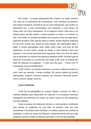 BIC Cristal - “A caneta esferográfica BIC Cristal é um objeto cilíndrico
com cerca de 15 centímetros de comprimento e oito milímetros de diâmetro.
Sua seção é hexagonal. Compõe-se de um corpo transparente, que contém um
reservatório fino, e duas extremidades: uma “tampinha” e uma “tampa” de
várias cores. No corpo transparente, há um pequeno orifício. Esse duro é um
achado genial: permite manter a mesma pressão no interior e no exterior do
tubo. Com efeito, é a pressão atmosférica que empurra a tinta da carga para a
superfície da esfera. Esta, girando sobre si mesma, recolhe algumas moléculas
de uma tinta viscosa que, depois de meia rotação, são depositadas sobre o
papel. A caneta esferográfica pode, deste modo, traçar uma linha de três
quilômetros. O outro orifício, aquele da tampa, é mais recente e feito para
obedecer a uma norma internacional de segurança. Mas é em torno da esfera
que se escondem os maiores dos pequenos segredos da BIC. Se esse lugar da
esfera for muito largo ou a ponta ficar com folga, a BIC vaza. As esferas são
feitas de carbureto de tungstênio – o mais duro dos aços.” – Fonte: Livro “A
maravilhosa aventura do Barão Bich”.
      A BIC Cristal é um produto atemporal e que teve melhorias durante os
anos, como por exemplo, a tampa ventilada. Do mesmo sistema de escrita,
esferográfica, surgiram inúmeros produtos que valorizam diferentes pontos,
como o conforto, design, cores etc.


      Como é fabricado:


      A BIC fez da esferográfica um sucesso. Desde o começo, em 1950, a
empresa trabalhou para desenvolver as máquinas e os processos industriais
necessários para fabricá-la em massa, ao mesmo tempo em que assegurava
sua alta qualidade.
      Esses processos são altamente técnicos e continuamente modificados
para atender às exigências de uma linha de produtos cada vez mais
diversificada. Funcionários bem treinados, um sistema rigoroso de controle de
qualidade e o apoio da equipe de Pesquisa e Desenvolvimento para que haja
progresso contínuo também contribuem para obter o nível de alta qualidade.
                                                                             12
 