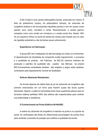A Bic Cristal é uma caneta esferográfica barata, produzida em massa. É
feita de poliestireno (corpo), de polipropileno (tampa), de carbureto de
tungstênio (esfera) e de bronze/prata niquelada (ponta) e vem em quatro cores
padrão: azul, preto, vermelho e verde. Recentemente, a caneta ganhou
variações como uma versão em miniatura e a versão ponta fina. Desde 1991
há um pequeno orifício na ponta da tampa da caneta para impedir que no caso
da ingestão acidental ou não da tampa cause sufocamento


      Experiência na Fabricação:


      O grupo BIC tem instalações de alta tecnologia em todos os continentes.
O departamento de Qualidade da companhia audita regularmente o processo
e a qualidade do produto      nas Fábricas    da BIC.Os mesmos métodos de
produção e padrões de qualidade são          usados   nas fábricas    da própria
BIC.Fornecedores contratados também são exigidos a seguir estes padrões,
controlados pelo departamento Central de Qualidade.


      Esferas Altamente Resistentes:


      As formas ásperas da esfera feita de pó de carboneto de tungstênio são
primeiro endurecidos em um forno para ficarem quase tão duras quanto
diamantes. Depois, a esfera é esmerilada entre duas superfícies planas para se
tornarem esferas perfeitas.100% das esferas são inspecionadas para verificar
sua esfericidade e resistência.


      O Conhecimento da Ponta Esférica IN-HAUSE:


      A esfera do carboneto de tungstênio é inserida na ponta e no suporte da
ponta. As verificações são feitas em determinada percentagem de pontos fixos
para controlar a precisão de posição que certifica a qualidade da escrita




                                                                             13
 