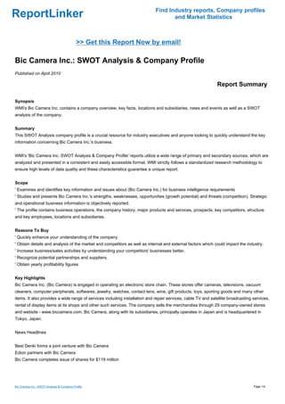 Find Industry reports, Company profiles
ReportLinker                                                                       and Market Statistics



                                           >> Get this Report Now by email!

Bic Camera Inc.: SWOT Analysis & Company Profile
Published on April 2010

                                                                                                             Report Summary

Synopsis
WMI's Bic Camera Inc. contains a company overview, key facts, locations and subsidiaries, news and events as well as a SWOT
analysis of the company.


Summary
This SWOT Analysis company profile is a crucial resource for industry executives and anyone looking to quickly understand the key
information concerning Bic Camera Inc.'s business.


WMI's 'Bic Camera Inc. SWOT Analysis & Company Profile' reports utilize a wide range of primary and secondary sources, which are
analyzed and presented in a consistent and easily accessible format. WMI strictly follows a standardized research methodology to
ensure high levels of data quality and these characteristics guarantee a unique report.


Scope
' Examines and identifies key information and issues about (Bic Camera Inc.) for business intelligence requirements
' Studies and presents Bic Camera Inc.'s strengths, weaknesses, opportunities (growth potential) and threats (competition). Strategic
and operational business information is objectively reported.
' The profile contains business operations, the company history, major products and services, prospects, key competitors, structure
and key employees, locations and subsidiaries.


Reasons To Buy
' Quickly enhance your understanding of the company.
' Obtain details and analysis of the market and competitors as well as internal and external factors which could impact the industry.
' Increase business/sales activities by understanding your competitors' businesses better.
' Recognize potential partnerships and suppliers.
' Obtain yearly profitability figures


Key Highlights
Bic Camera Inc. (Bic Camera) is engaged in operating an electronic store chain. These stores offer cameras, televisions, vacuum
cleaners, computer peripherals, softwares, jewelry, watches, contact lens, wine, gift products, toys, sporting goods and many other
items. It also provides a wide range of services including installation and repair services, cable TV and satellite broadcasting services,
rental of display items at its shops and other such services. The company sells the merchandise through 29 company-owned stores
and website - www.biccamera.com. Bic Camera, along with its subsidiaries, principally operates in Japan and is headquartered in
Tokyo, Japan.


News Headlines


Best Denki forms a joint venture with Bic Camera
Edion partners with Bic Camera
Bic Camera completes issue of shares for $119 million




Bic Camera Inc.: SWOT Analysis & Company Profile                                                                                 Page 1/4
 