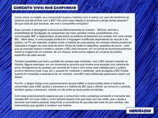 CONCEITO VIVO: NAS CAMPANHAS

Como vimos no insight, se o consumidor busca o histórico com a marca, por que não lembrá-lo do
histórico que ele já teve com a BIC? De como essa relação é duradoura e atinge tantas pessoas?
De que mais do que escrever, ele vive e compartilha emoções?

Esse conceito é abrangente e emocional (diferentemente do anterior – BICool), abrindo a
possibilidade de divulgação de campanhas nas mais variadas mídias, possibilitando uma
comunicação 360° e segmentada, já que todos os públicos já estiveram em contato com uma caneta
BIC. Além disso, a comunicação poderá ter a linguagem modificada dependendo do veículo e do
público: na TV, por exemplo, poderá contar a história de uma pessoa; em revistas infantis poderá ser
colocada a imagem de uma carta de amor, linhas de caderno caligráfico, questões de prova – tudo
que as crianças tiveram contato e usaram a BIC para escrever; em um jornal de economia podemos
inserir a imagem de um contrato, de um cheque, entre outros objetos do universo do público
específico de cada veículo.

Também possibilita que todo o portfólio de canetas seja mostrado, com a BIC sempre inserida na
história. Alguns exemplos: em um comercial ou anúncio que mostre uma situação com cartinha de
amor, divulgaremos as canetas com aromas de frutas e com cores mais voltadas para o público
jovem e feminino (rosa, roxa, etc.); quando for mostrado o vestibular, será divulgada a BIC Cristal;
quando for mostrada a assinatura de um contrato, uma BIC mais sofisticada aparecerá e assim por
diante.

Por fim, o slogan desse novo posicionamento deverá refletir a reciprocidade entre a história do
consumidor (que a BIC ajudou a escrever) e a história da BIC (que o cliente, ao consumir o produto,
também ajudou a escrever), criando um elo entre as duas partes envolvidas.

Com esse posicionamento espera-se que o consumidor note a presença constante e marcante das
canetas BIC em suas vidas e como sempre haverá uma que case com seu estilo, que o ajude a
escrever sua história pessoal, adquirindo a consciência de que elas são mais do que canetas: são
instrumentos que ajudam a construir sua história.

                                                                                                   OBRIGADO!
 