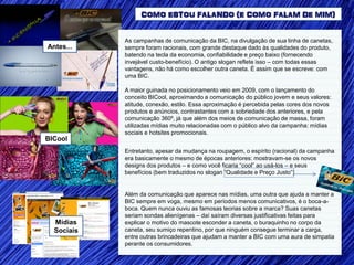 COMO ESTOU FALANDO (E COMO FALAM DE MIM)


            As campanhas de comunicação da BIC, na divulgação de sua linha de canetas,
Antes...    sempre foram racionais, com grande destaque dado às qualidades do produto,
            batendo na tecla da economia, confiabilidade e preço baixo (fornecendo
            invejável custo-benefício). O antigo slogan reflete isso – com todas essas
            vantagens, não há como escolher outra caneta. É assim que se escreve: com
            uma BIC.

            A maior guinada no posicionamento veio em 2009, com o lançamento do
            conceito BICool, aproximando a comunicação do público jovem e seus valores:
            atitude, conexão, estilo. Essa aproximação é percebida pelas cores dos novos
            produtos e anúncios, contrastantes com a sobriedade dos anteriores, e pela
            comunicação 360º, já que além dos meios de comunicação de massa, foram
            utilizadas mídias muito relacionadas com o público alvo da campanha: mídias
            sociais e hotsites promocionais.
BICool
            Entretanto, apesar da mudança na roupagem, o espírito (racional) da campanha
            era basicamente o mesmo de épocas anteriores: mostravam-se os novos
            designs dos produtos – e como você ficaria “cool” ao usá-los – e seus
            benefícios (bem traduzidos no slogan “Qualidade e Preço Justo”)


            Além da comunicação que aparece nas mídias, uma outra que ajuda a manter a
            BIC sempre em voga, mesmo em períodos menos comunicativos, é o boca-a-
            boca. Quem nunca ouviu as famosas teorias sobre a marca? Suas canetas
            seriam sondas alienígenas – daí saíram diversas justificativas feitas para
  Mídias    explicar o motivo do mascote esconder a caneta, o buraquinho no corpo da
  Sociais   caneta, seu sumiço repentino, por que ninguém consegue terminar a carga,
            entre outras brincadeiras que ajudam a manter a BIC com uma aura de simpatia
            perante os consumidores.
 