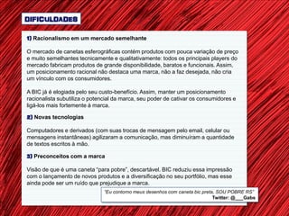 DIFICULDADES

1) Racionalismo em um mercado semelhante

O mercado de canetas esferográficas contém produtos com pouca variação de preço
e muito semelhantes tecnicamente e qualitativamente: todos os principais players do
mercado fabricam produtos de grande disponibilidade, baratos e funcionais. Assim,
um posicionamento racional não destaca uma marca, não a faz desejada, não cria
um vínculo com os consumidores.

A BIC já é elogiada pelo seu custo-benefício. Assim, manter um posicionamento
racionalista subutiliza o potencial da marca, seu poder de cativar os consumidores e
ligá-los mais fortemente à marca.

2) Novas tecnologias

Computadores e derivados (com suas trocas de mensagem pelo email, celular ou
mensagens instantâneas) agilizaram a comunicação, mas diminuíram a quantidade
de textos escritos à mão.

3) Preconceitos com a marca

Visão de que é uma caneta “para pobre”, descartável. BIC reduziu essa impressão
com o lançamento de novos produtos e a diversificação no seu portfólio, mas esse
ainda pode ser um ruído que prejudique a marca.
                               “Eu contorno meus desenhos com caneta bic preta, SOU POBRE RS”
                                                                              Twitter: @___Gabs
 