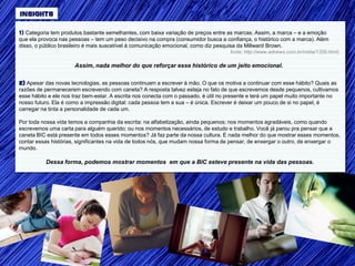 INSIGHTS

1) Categoria tem produtos bastante semelhantes, com baixa variação de preços entre as marcas. Assim, a marca – e a emoção
que ela provoca nas pessoas – tem um peso decisivo na compra (consumidor busca a confiança, o histórico com a marca). Além
disso, o público brasileiro é mais suscetível à comunicação emocional, como diz pesquisa da Millward Brown.
                                                                                     fonte: http://www.adnews.com.br/midia/1359.html)

                      Assim, nada melhor do que reforçar esse histórico de um jeito emocional.

2) Apesar das novas tecnologias, as pessoas continuam a escrever à mão. O que os motiva a continuar com esse hábito? Quais as
razões de permanecerem escrevendo com caneta? A resposta talvez esteja no fato de que escrevemos desde pequenos, cultivamos
esse hábito e ele nos traz bem-estar. A escrita nos conecta com o passado, é útil no presente e terá um papel muito importante no
nosso futuro. Ela é como a impressão digital: cada pessoa tem a sua – é única. Escrever é deixar um pouco de si no papel, é
carregar na tinta a personalidade de cada um.

Por toda nossa vida temos a companhia da escrita: na alfabetização, ainda pequenos; nos momentos agradáveis, como quando
escrevemos uma carta para alguém querido; ou nos momentos necessários, de estudo e trabalho. Você já parou pra pensar que a
caneta BIC está presente em todos esses momentos? Já faz parte da nossa cultura. E nada melhor do que mostrar esses momentos,
contar essas histórias, significantes na vida de todos nós, que mudam nossa forma de pensar, de enxergar o outro, de enxergar o
mundo.

          Dessa forma, podemos mostrar momentos em que a BIC esteve presente na vida das pessoas.
 