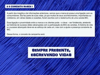 E O CONCEITO NASCE !


A partir dos insights e de informações anteriores, vemos que a marca já possui uma ligação com os
consumidores. Ela faz parte de suas vidas, já que muitos de seus acontecimentos, importantes ou
cotidianos, em várias idades e ocasiões, foram escritos com o testemunho de uma caneta BIC.

Essa ligação e proximidade entre a marca e os clientes pode – e deve – ser fortalecida, atrelando
as histórias de sucesso deles (alcançadas com a participação da BIC) às canetas. A história de vida
e o sucesso alcançado deve-se ao esforço de cada um, mas com a ajuda e presença constante da
BIC.

Dessa forma, o conceito da campanha será:




                           SEMPRE PRESENTE,
                           ESCREVENDO VIDAS
 