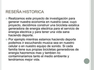 RESEÑA HISTORICA
 Realizamos este proyecto de investigación para
generar nuestra economia en nuestra casa; cuyo
proyecto, decidimos construir una bicicleta estatica
generadora de energia electrica para el servicio de
energia electrica y para tener una vida sana
haciendo deporte.
 Por ejemplo mientras estamos haciendo deporte
podemos ir escuchando musica sea en nuestro
celular o en nuestro equipo de sonido. Si cada
familia tiene sus propias bicicletas generadoras de
energia haorremos mas y tambien no
contaminariamos tanto el medio ambiente y
tendriamos mejor vida.
 