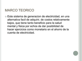 MARCO TEORICO
 Este sistema de generacion de electricidad, en una
alternativa facil de adquirir, de costos relativamente
bajos, que tiene tanto beneficio para la salud
mental y fisica por echos de dar posibilidad de
hacer ejercicios como monetario en el ahorro de la
cuenta de electricidad.
 