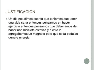 JUSTIFICACIÓN
 Un dia nos dimos cuenta que teniamos que tener
una vida sana entonces pensamos en hacer
ejercicio entonces pensamos que deberiamos de
hacer una bicicleta estatica y a esto le
agregabamos un magneto para que cada pedaleo
genere energia.
 