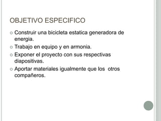 OBJETIVO ESPECIFICO
 Construir una bicicleta estatica generadora de
energia.
 Trabajo en equipo y en armonia.
 Exponer el proyecto con sus respectivas
diapositivas.
 Aportar materiales igualmente que los otros
compañeros.
 