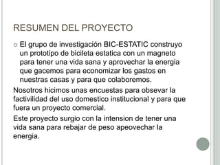RESUMEN DEL PROYECTO
 El grupo de investigación BIC-ESTATIC construyo
un prototipo de bicileta estatica con un magneto
para tener una vida sana y aprovechar la energia
que gacemos para economizar los gastos en
nuestras casas y para que colaboremos.
Nosotros hicimos unas encuestas para obsevar la
factivilidad del uso domestico institucional y para que
fuera un proyecto comercial.
Este proyecto surgio con la intension de tener una
vida sana para rebajar de peso apeovechar la
energia.
 