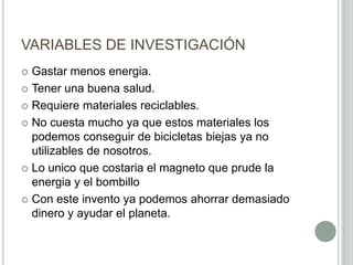 VARIABLES DE INVESTIGACIÓN
 Gastar menos energia.
 Tener una buena salud.
 Requiere materiales reciclables.
 No cuesta mucho ya que estos materiales los
podemos conseguir de bicicletas biejas ya no
utilizables de nosotros.
 Lo unico que costaria el magneto que prude la
energia y el bombillo
 Con este invento ya podemos ahorrar demasiado
dinero y ayudar el planeta.
 
