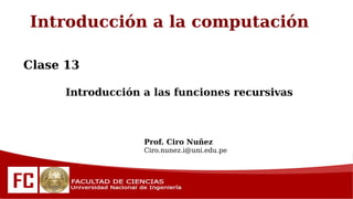 Introducción a la computación
Clase 13
Introducción a las funciones recursivas
Prof. Ciro Nuñez
Ciro.nunez.i@uni.edu.pe
 