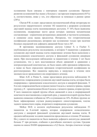 осложнения были связаны с повторным отрывом сухожилия. Процент
развития осложнений был выше у больных с застарелым повреждением (41%)
и, соответственно, ниже у тех, кто обратился за помощью в ранние сроки
(24%).
Chavan P.R. и соавт. представили систематический обзор литературы по
результатам хирургического лечения 142 пациентов с разрывом сухожилия
двуглавой мышцы плеча малоинвазивным доступом. У 16% были выявлены
осложнения, лидирующее место среди которых занимала механическая
составляющая – ограничение ротационных движений, в частности супинации,
и снижение силы мышц предплечья. Интересно, что гетеротопическая
оссификация расценивалась авторами как осложнение только при наличии
болевых ощущений или дефицита движений более чем в 30°.
В противовес малоинвазивному доступу Lintner S. и Fischer T.
опубликовали результаты исследования, в котором 5 пациентам с разрывом
сухожилия двуглавой мышцы плеча оперативное лечение было выполнено с
использованием классического доступа и фиксацией сухожилия анкерным
швом. При последующем наблюдении за пациентами в течение 2 лет было
установлено, что у всех восстановился объем движений в сравнении с
контралатеральной конечностью, не было каких-либо признаков нейропатии,
а также не было определено признаков гетеротопической оссификации на
рентгенограммах. Все пациенты вернулись к нагрузкам в течение пяти
месяцев после проведенного им оперативного лечения.
Khan A.D. и Penna S., также представили результаты наблюдения 16
пациентов с повреждением сухожилия двуглавой мышцы плеча, которые были
оперированы с применением классического доступа и анкерной фиксации. У
8 из них повреждения были острыми (менее 6 недель с момента травмы, первая
группа), у 8 – хроническими (более 6 недель с момента травмы, вторая группа).
У всех пациентов первой группы объем движений и сила в оперированной
конечности восстановились в короткий срок, у пациентов второй группы было
выявлено снижение сгибания на 14% и супинации на 16%. В обеих группах не
было зафиксировано случаев радиоульнарного синостозирования, плегии
заднего межкостного нерва, вторичного повреждения сухожилия.
McKee M.D. и коллеги опубликовали результаты наблюдения 53
пациентов за 8-летний период, которых оперировали «классическим»
доступом с анкерной фиксацией сухожилия двуглавой мышцы плеча. В
среднем наблюдение за одним пациентом продолжалось в течение 29 месяцев.
Ни у одного из пациентов не было выявлено дефицита амплитуды движений
больше 5° при ротации, сгибании и разгибании локтевого сустава. Средняя
оценка по шкале DASH приравнивалась к 8,2 балла. Авторы отметили четыре
 