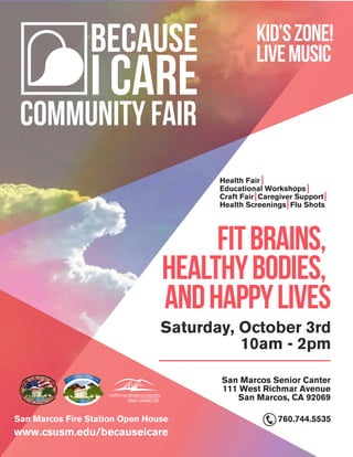 BECAUSE
I CARE
community Fair
San Marcos Senior Canter
111 West Richmar Avenue
San Marcos, CA 92069
FitBrains,
HealthyBodies,
andHappyLives
kid’szone!
LiveMusic
Health Fair
Educational Workshops
Craft Fair Caregiver Support
Health Screenings Flu Shots
Saturday, October 3rd
10am - 2pm
INCO
RPORATED JANUARY 28, 1963 CHARTERED
JULY
4
,1994
V A L L E Y O F D I S C O V E R Y
www.csusm.edu/becauseicare
San Marcos Fire Station Open House 760.744.5535
 