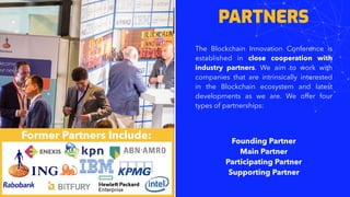 PARTNERS
The Blockchain Innovation Conference is
established in close cooperation with
industry partners. We aim to work with
companies that are intrinsically interested
in the Blockchain ecosystem and latest
developments as we are. We offer four
types of partnerships:
Founding Partner
Main Partner
Participating Partner
Supporting Partner
Former Partners Include:
 